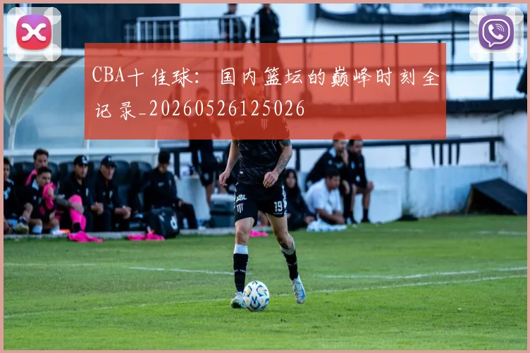 CBA十佳球：国内篮坛的巅峰时刻全记录_20260526125026