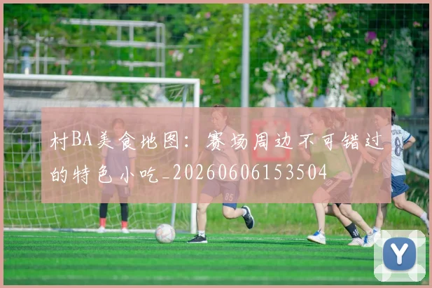 村BA美食地图：赛场周边不可错过的特色小吃_20260606153504