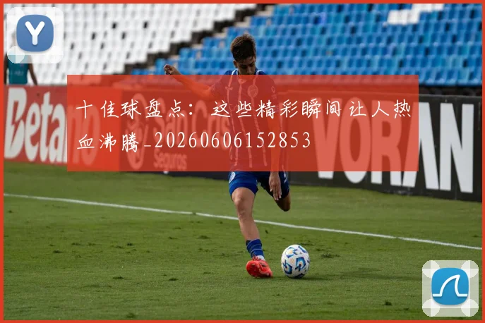 十佳球盘点:这些精彩瞬间让人热血沸腾_20260606152853