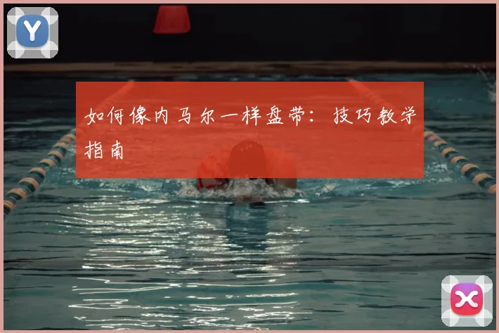 如何像内马尔一样盘带：技巧教学指南