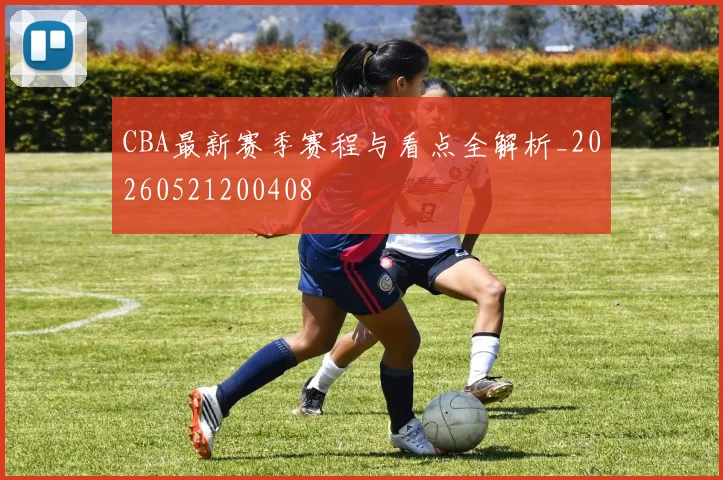 CBA最新赛季赛程与看点全解析_20260521200408
