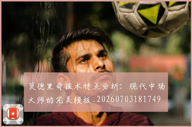 莫德里奇技术特点分析：现代中场大师的完美模板_20260703181749