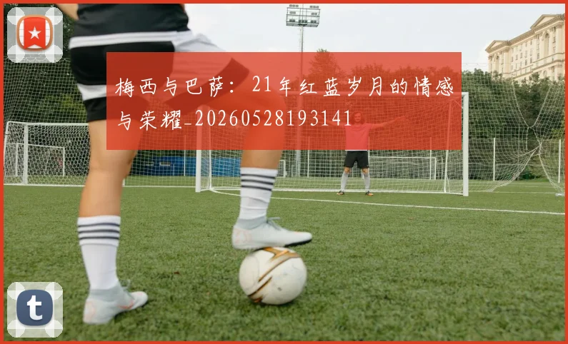 梅西与巴萨：21年红蓝岁月的情感与荣耀_20260528193141