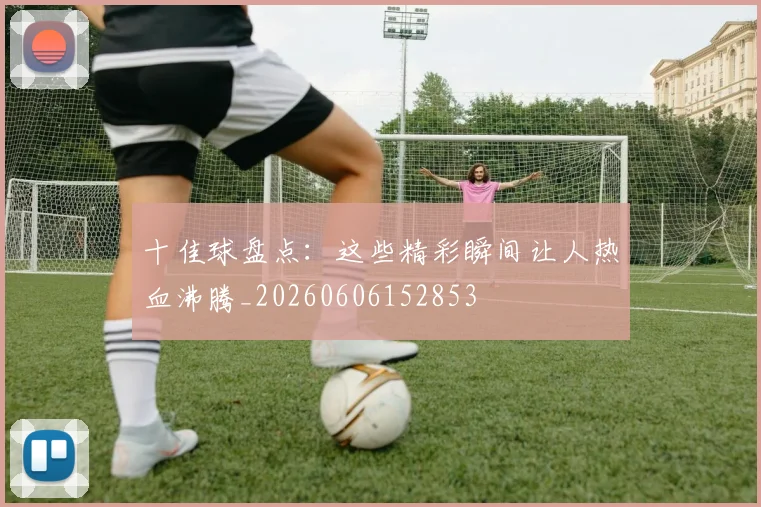 十佳球盘点：这些精彩瞬间让人热血沸腾_20260606152853