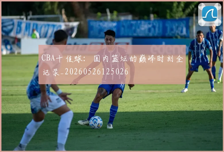 CBA十佳球：国内篮坛的巅峰时刻全记录_20260526125026