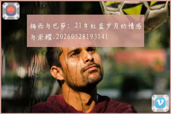 梅西与巴萨：21年红蓝岁月的情感与荣耀_20260528193141
