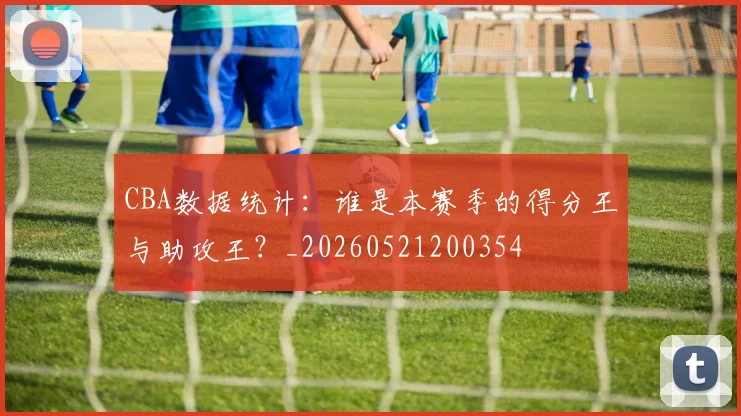 CBA数据统计：谁是本赛季的得分王与助攻王？_20260521200354