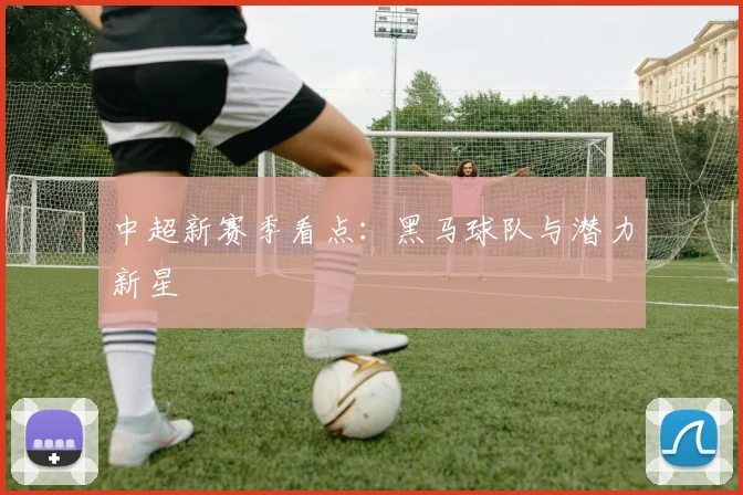 中超新赛季看点：黑马球队与潜力新星