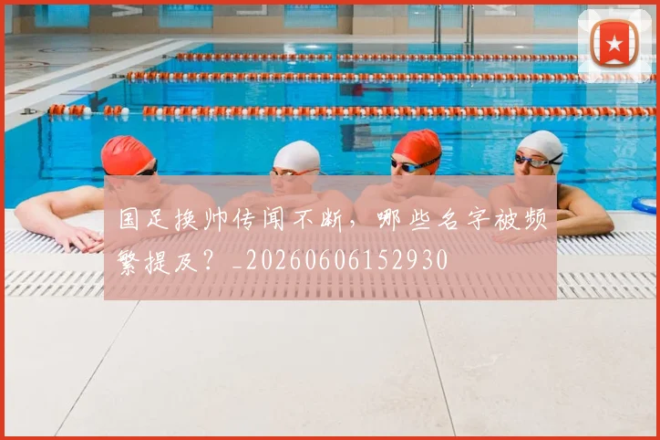 国足换帅传闻不断，哪些名字被频繁提及？_20260606152930
